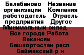 Балабаново › Название организации ­ Компания-работодатель › Отрасль предприятия ­ Другое › Минимальный оклад ­ 1 - Все города Работа » Вакансии   . Башкортостан респ.,Баймакский р-н